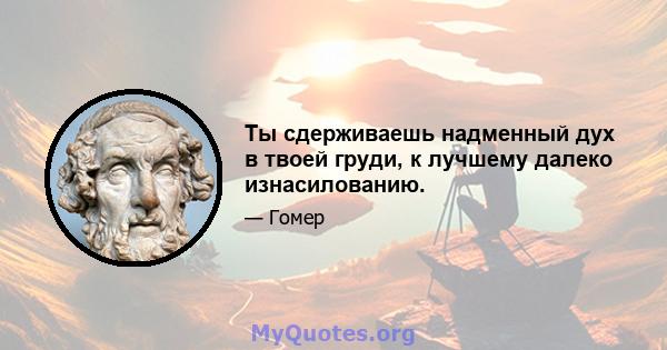 Ты сдерживаешь надменный дух в твоей груди, к лучшему далеко изнасилованию.