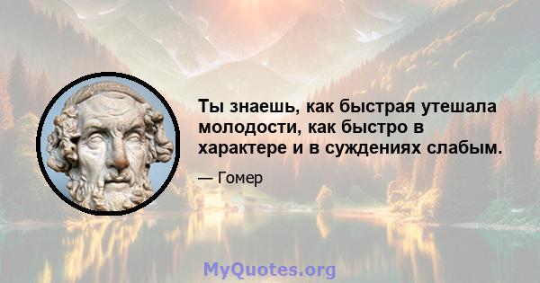 Ты знаешь, как быстрая утешала молодости, как быстро в характере и в суждениях слабым.