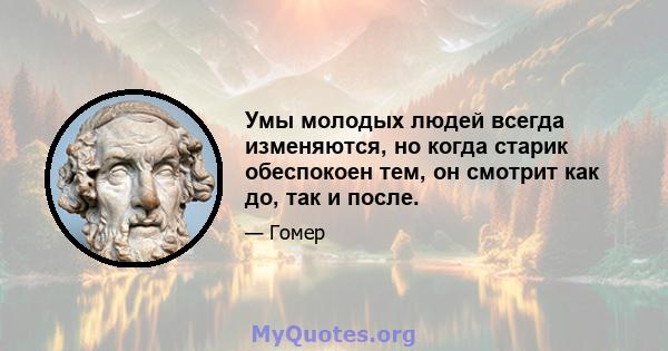 Умы молодых людей всегда изменяются, но когда старик обеспокоен тем, он смотрит как до, так и после.