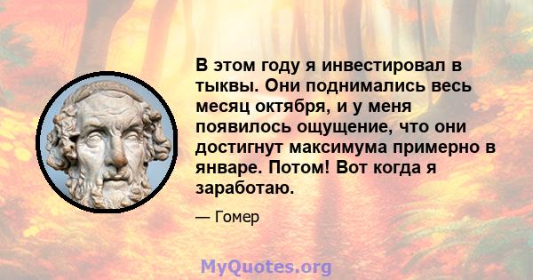 В этом году я инвестировал в тыквы. Они поднимались весь месяц октября, и у меня появилось ощущение, что они достигнут максимума примерно в январе. Потом! Вот когда я заработаю.