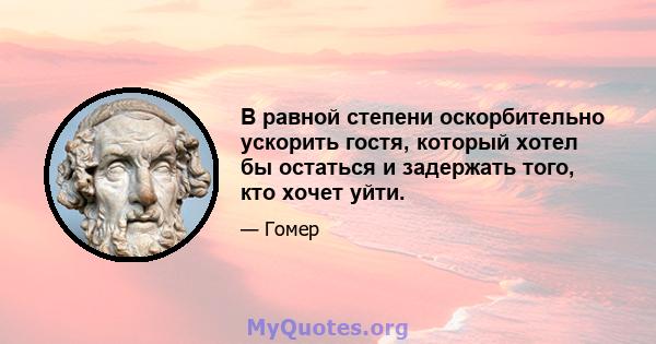 В равной степени оскорбительно ускорить гостя, который хотел бы остаться и задержать того, кто хочет уйти.