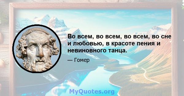 Во всем, во всем, во всем, во сне и любовью, в красоте пения и невиновного танца.