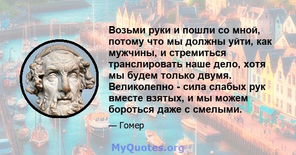 Возьми руки и пошли со мной, потому что мы должны уйти, как мужчины, и стремиться транслировать наше дело, хотя мы будем только двумя. Великолепно - сила слабых рук вместе взятых, и мы можем бороться даже с смелыми.