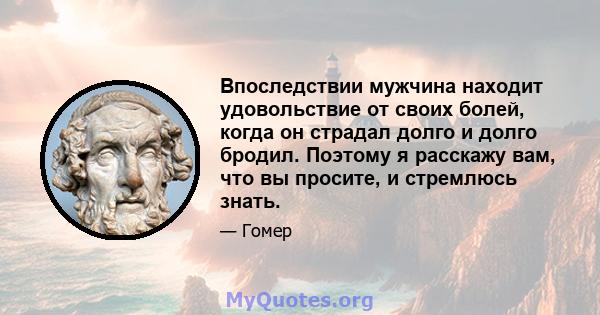 Впоследствии мужчина находит удовольствие от своих болей, когда он страдал долго и долго бродил. Поэтому я расскажу вам, что вы просите, и стремлюсь знать.