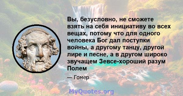 Вы, безусловно, не сможете взять на себя инициативу во всех вещах, потому что для одного человека Бог дал поступки войны, а другому танцу, другой лире и песне, а в другом широко звучащем Зевсе-хороший разум Полем