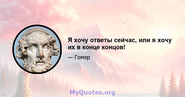 Я хочу ответы сейчас, или я хочу их в конце концов!