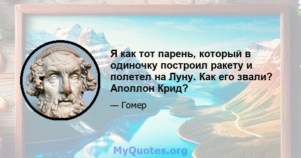 Я как тот парень, который в одиночку построил ракету и полетел на Луну. Как его звали? Аполлон Крид?