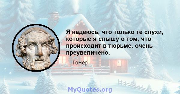 Я надеюсь, что только те слухи, которые я слышу о том, что происходит в тюрьме, очень преувеличено.