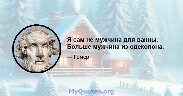 Я сам не мужчина для ванны. Больше мужчина из одеколона.