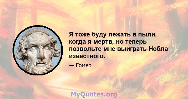 Я тоже буду лежать в пыли, когда я мертв, но теперь позвольте мне выиграть Нобла известного.