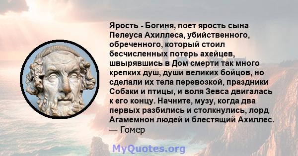 Ярость - Богиня, поет ярость сына Пелеуса Ахиллеса, убийственного, обреченного, который стоил бесчисленных потерь ахейцев, швырявшись в Дом смерти так много крепких душ, души великих бойцов, но сделали их тела