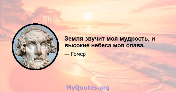 Земля звучит моя мудрость, и высокие небеса моя слава.