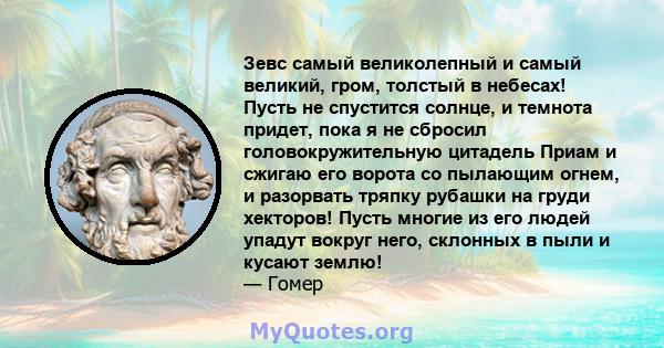 Зевс самый великолепный и самый великий, гром, толстый в небесах! Пусть не спустится солнце, и темнота придет, пока я не сбросил головокружительную цитадель Приам и сжигаю его ворота со пылающим огнем, и разорвать