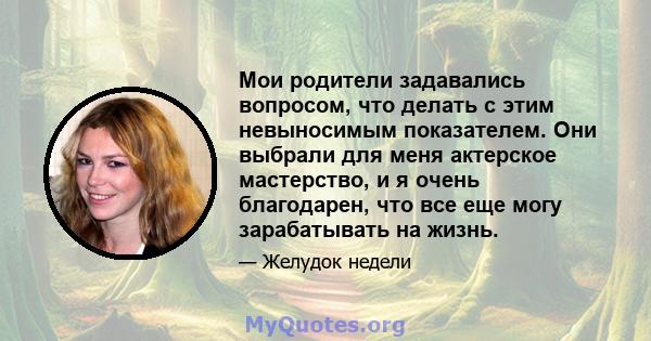 Мои родители задавались вопросом, что делать с этим невыносимым показателем. Они выбрали для меня актерское мастерство, и я очень благодарен, что все еще могу зарабатывать на жизнь.