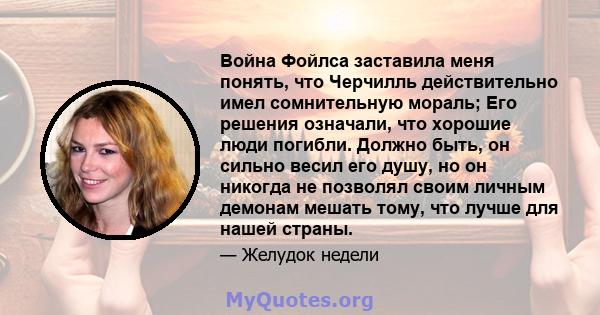 Война Фойлса заставила меня понять, что Черчилль действительно имел сомнительную мораль; Его решения означали, что хорошие люди погибли. Должно быть, он сильно весил его душу, но он никогда не позволял своим личным