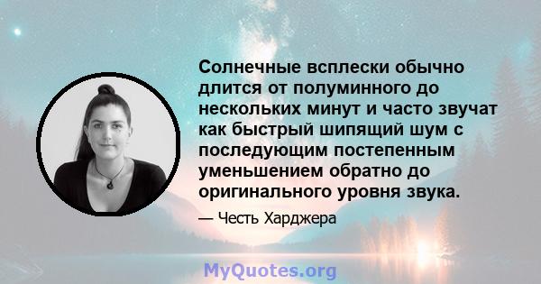 Солнечные всплески обычно длится от полуминного до нескольких минут и часто звучат как быстрый шипящий шум с последующим постепенным уменьшением обратно до оригинального уровня звука.