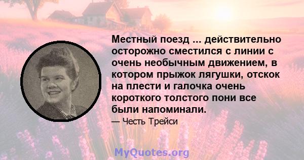 Местный поезд ... действительно осторожно сместился с линии с очень необычным движением, в котором прыжок лягушки, отскок на плести и галочка очень короткого толстого пони все были напоминали.