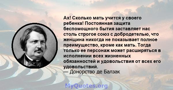 Ах! Сколько мать учится у своего ребенка! Постоянная защита беспомощного бытия заставляет нас столь строгое союз с добродетелью, что женщина никогда не показывает полное преимущество, кроме как мать. Тогда только ее