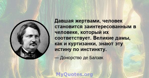 Давшая жертвами, человек становится заинтересованным в человеке, который их соответствует. Великие дамы, как и куртизанки, знают эту истину по инстинкту.