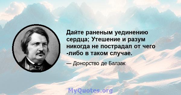 Дайте раненым уединению сердца; Утешение и разум никогда не пострадал от чего -либо в таком случае.