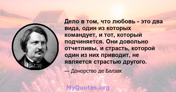 Дело в том, что любовь - это два вида, один из которых командует, и тот, который подчиняется. Они довольно отчетливы, и страсть, которой один из них приводит, не является страстью другого.