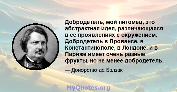 Добродетель, мой питомец, это абстрактная идея, различающаяся в ее проявлениях с окружением. Добродетель в Провансе, в Константинополе, в Лондоне, и в Париже имеет очень разные фрукты, но не менее добродетель.