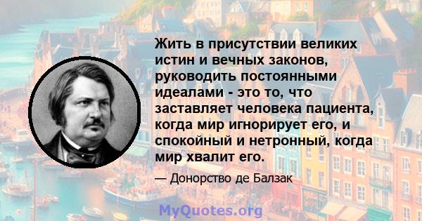 Жить в присутствии великих истин и вечных законов, руководить постоянными идеалами - это то, что заставляет человека пациента, когда мир игнорирует его, и спокойный и нетронный, когда мир хвалит его.