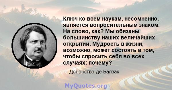 Ключ ко всем наукам, несомненно, является вопросительным знаком. На слово, как? Мы обязаны большинству наших величайших открытий. Мудрость в жизни, возможно, может состоять в том, чтобы спросить себя во всех случаях: