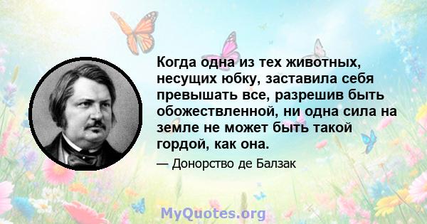 Когда одна из тех животных, несущих юбку, заставила себя превышать все, разрешив быть обожествленной, ни одна сила на земле не может быть такой гордой, как она.