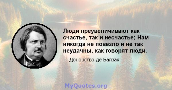 Люди преувеличивают как счастье, так и несчастье; Нам никогда не повезло и не так неудачны, как говорят люди.