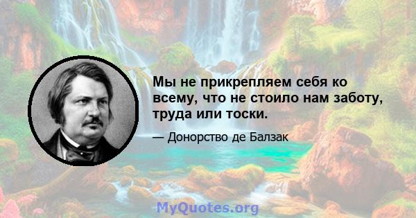 Мы не прикрепляем себя ко всему, что не стоило нам заботу, труда или тоски.