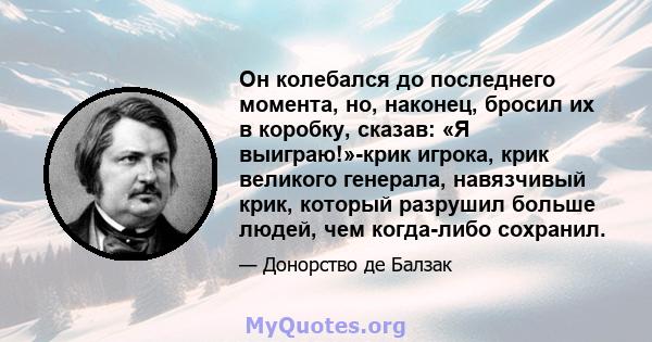 Он колебался до последнего момента, но, наконец, бросил их в коробку, сказав: «Я выиграю!»-крик игрока, крик великого генерала, навязчивый крик, который разрушил больше людей, чем когда-либо сохранил.