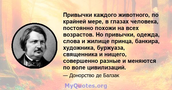 Привычки каждого животного, по крайней мере, в глазах человека, постоянно похожи на всех возрастов. Но привычки, одежда, слова и жилище принца, банкира, художника, буржуаза, священника и нищего, совершенно разные и