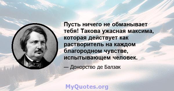 Пусть ничего не обманывает тебя! Такова ужасная максима, которая действует как растворитель на каждом благородном чувстве, испытывающем человек.