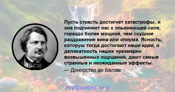 Пусть страсть достигнет катастрофы, и она подчиняет нас к опьяняющей силе, гораздо более мощной, чем скудное раздражение вина или опиума. Ясность, которую тогда достигают наши идеи, и деликатность наших чрезмерно