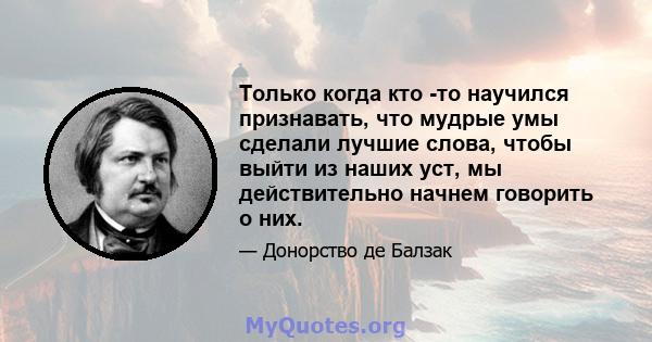 Только когда кто -то научился признавать, что мудрые умы сделали лучшие слова, чтобы выйти из наших уст, мы действительно начнем говорить о них.