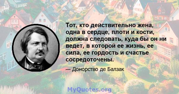 Тот, кто действительно жена, одна в сердце, плоти и кости, должна следовать, куда бы он ни ведет, в которой ее жизнь, ее сила, ее гордость и счастье сосредоточены.