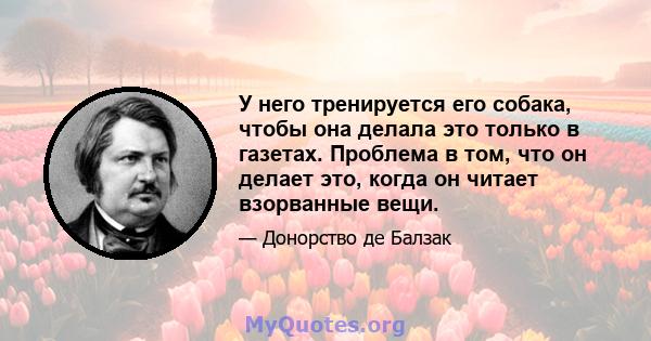 У него тренируется его собака, чтобы она делала это только в газетах. Проблема в том, что он делает это, когда он читает взорванные вещи.