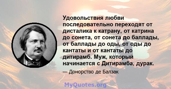 Удовольствия любви последовательно переходят от дисталика к катрану, от катрина до сонета, от сонета до баллады, от баллады до оды, от оды до кантаты и от кантаты до дитирамб. Муж, который начинается с Дитирамба, дурак.