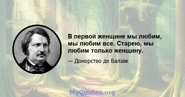 В первой женщине мы любим, мы любим все. Старею, мы любим только женщину.