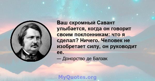 Ваш скромный Савант улыбается, когда он говорит своим поклонникам: что я сделал? Ничего. Человек не изобретает силу, он руководит ее.