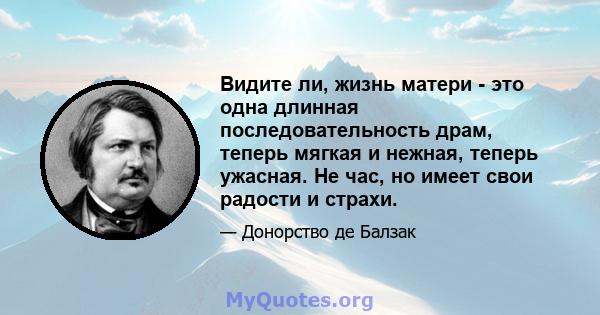 Видите ли, жизнь матери - это одна длинная последовательность драм, теперь мягкая и нежная, теперь ужасная. Не час, но имеет свои радости и страхи.