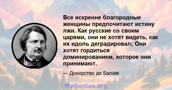 Все искренне благородные женщины предпочитают истину лжи. Как русские со своим царями, они не хотят видеть, как их идоль деградировал; Они хотят гордиться доминированием, которое они принимают.