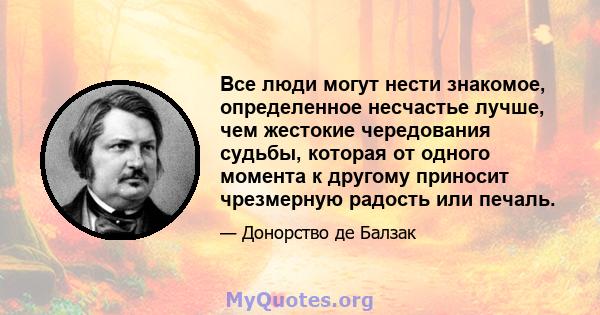 Все люди могут нести знакомое, определенное несчастье лучше, чем жестокие чередования судьбы, которая от одного момента к другому приносит чрезмерную радость или печаль.