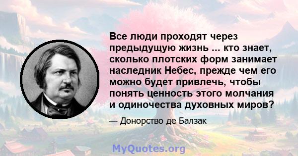 Все люди проходят через предыдущую жизнь ... кто знает, сколько плотских форм занимает наследник Небес, прежде чем его можно будет привлечь, чтобы понять ценность этого молчания и одиночества духовных миров?