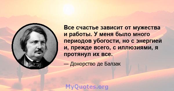 Все счастье зависит от мужества и работы. У меня было много периодов убогости, но с энергией и, прежде всего, с иллюзиями, я протянул их все.