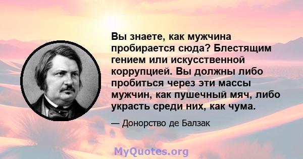 Вы знаете, как мужчина пробирается сюда? Блестящим гением или искусственной коррупцией. Вы должны либо пробиться через эти массы мужчин, как пушечный мяч, либо украсть среди них, как чума.