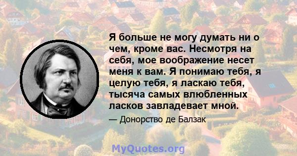 Я больше не могу думать ни о чем, кроме вас. Несмотря на себя, мое воображение несет меня к вам. Я понимаю тебя, я целую тебя, я ласкаю тебя, тысяча самых влюбленных ласков завладевает мной.