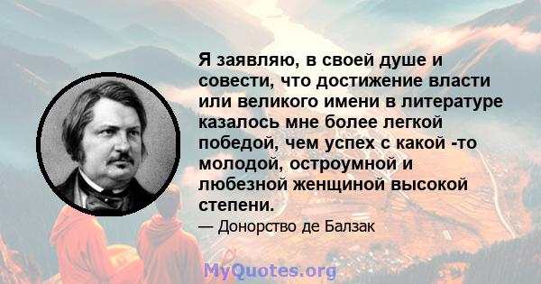 Я заявляю, в своей душе и совести, что достижение власти или великого имени в литературе казалось мне более легкой победой, чем успех с какой -то молодой, остроумной и любезной женщиной высокой степени.