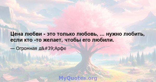 Цена любви - это только любовь, ... нужно любить, если кто -то желает, чтобы его любили.